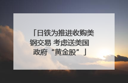 日铁为推进收购美钢交易 考虑送美国政府“黄金股”
