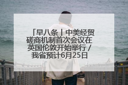 早八条丨中美经贸磋商机制首次会议在英国伦敦开始举行／我省预计6月25日公布高考成绩与录取最低控制分数线