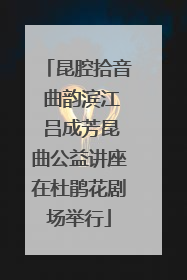 昆腔拾音 曲韵滨江 吕成芳昆曲公益讲座在杜鹃花剧场举行