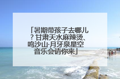 暑期带孩子去哪儿？甘肃天水麻辣烫、鸣沙山·月牙泉星空音乐会请你来