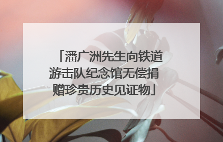 潘广洲先生向铁道游击队纪念馆无偿捐赠珍贵历史见证物