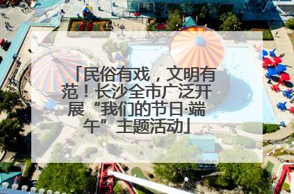民俗有戏，文明有范！长沙全市广泛开展“我们的节日·端午”主题活动