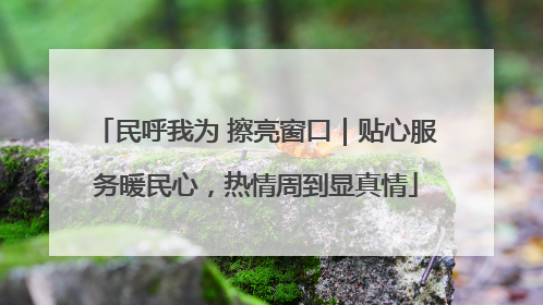 民呼我为 擦亮窗口｜贴心服务暖民心，热情周到显真情