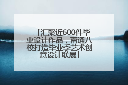 汇聚近600件毕业设计作品，南通八校打造毕业季艺术创意设计联展