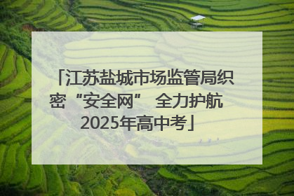 江苏盐城市场监管局织密“安全网” 全力护航2025年高中考