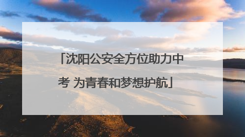 沈阳公安全方位助力中考 为青春和梦想护航