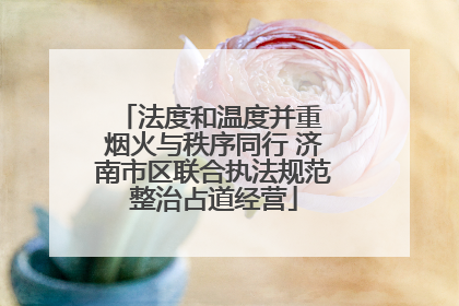 法度和温度并重 烟火与秩序同行 济南市区联合执法规范整治占道经营