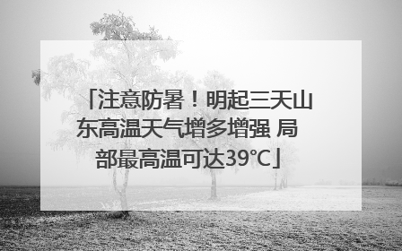 注意防暑！明起三天山东高温天气增多增强 局部最高温可达39℃