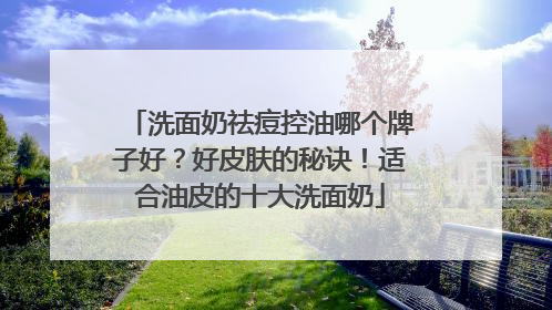 洗面奶祛痘控油哪个牌子好？好皮肤的秘诀！适合油皮的十大洗面奶