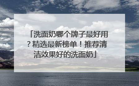 洗面奶哪个牌子最好用？精选最新榜单！推荐清洁效果好的洗面奶