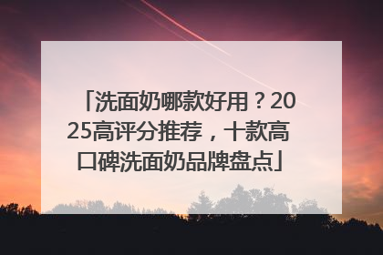 洗面奶哪款好用？2025高评分推荐，十款高口碑洗面奶品牌盘点