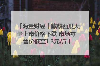 海量财经丨麒麟西瓜大量上市价格下跌 市场零售价低至1.3元/斤