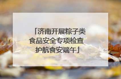 济南开展粽子类食品安全专项检查 护航食安端午