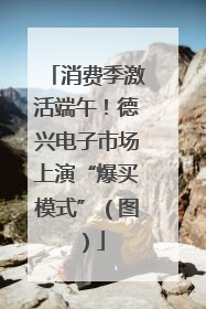 消费季激活端午！德兴电子市场上演“爆买模式”（图）