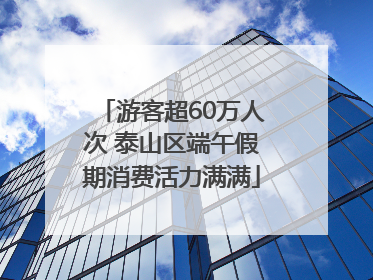 游客超60万人次 泰山区端午假期消费活力满满