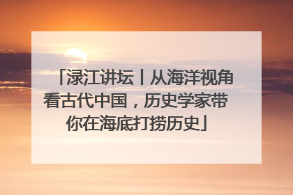 渌江讲坛丨从海洋视角看古代中国，历史学家带你在海底打捞历史