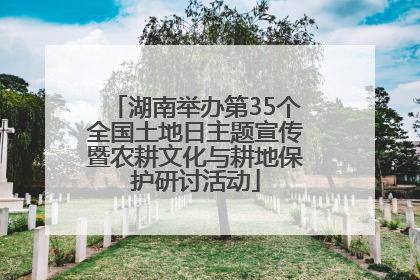 湖南举办第35个全国土地日主题宣传暨农耕文化与耕地保护研讨活动
