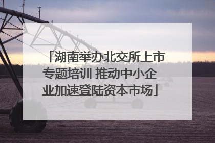 湖南举办北交所上市专题培训 推动中小企业加速登陆资本市场