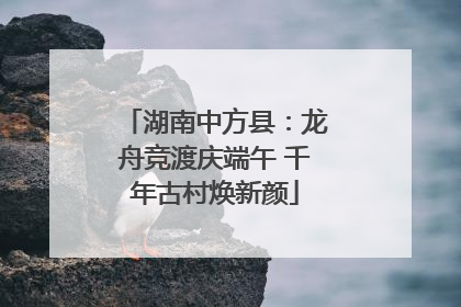 湖南中方县：龙舟竞渡庆端午 千年古村焕新颜