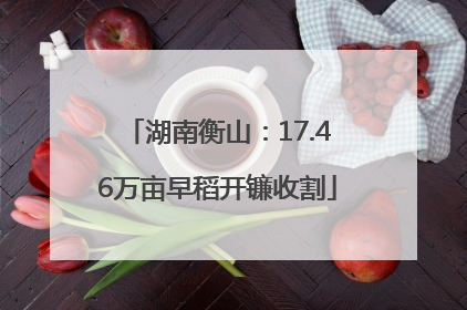 湖南衡山：17.46万亩早稻开镰收割