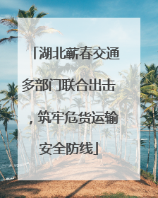湖北蕲春交通多部门联合出击，筑牢危货运输安全防线
