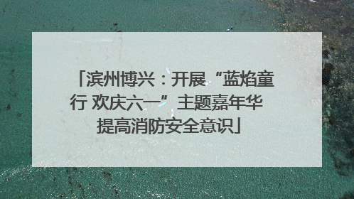 滨州博兴：开展“蓝焰童行 欢庆六一”主题嘉年华 提高消防安全意识
