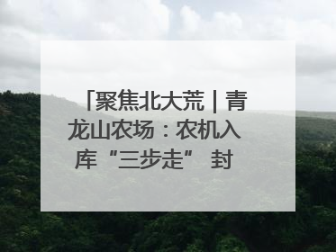 聚焦北大荒｜青龙山农场：农机入库“三步走” 封存管理精细化