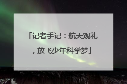 记者手记：航天观礼，放飞少年科学梦