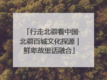 行走北疆看中国·北疆百城文化探源｜鲜卑故里话融合