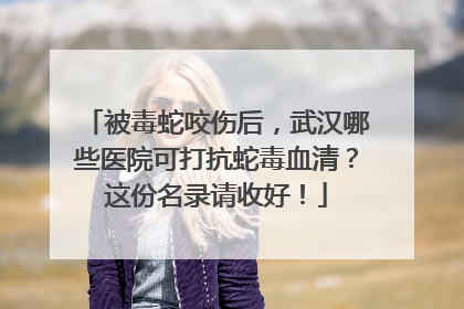 被毒蛇咬伤后，武汉哪些医院可打抗蛇毒血清？这份名录请收好！