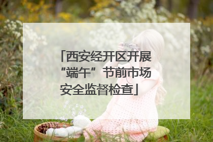 西安经开区开展“端午”节前市场安全监督检查