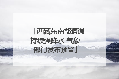 西藏东南部遭遇持续强降水 气象部门发布预警