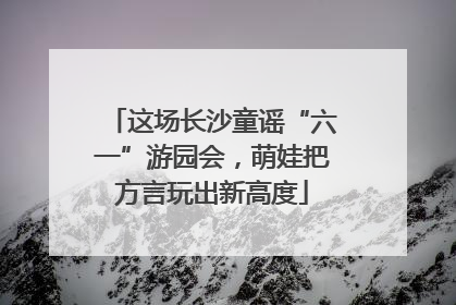 这场长沙童谣“六一”游园会，萌娃把方言玩出新高度