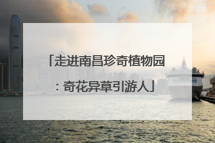 走进南昌珍奇植物园：奇花异草引游人