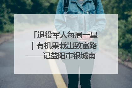 退役军人每周一星｜有机果栽出致富路——记益阳市银城南湖蔬果农民专业合作社总经理晏桂明