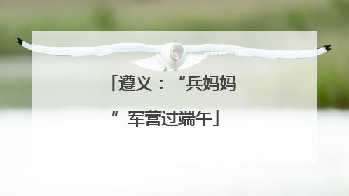 遵义：“兵妈妈”军营过端午