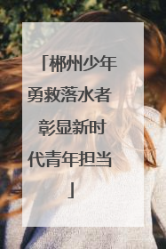 郴州少年勇救落水者 彰显新时代青年担当