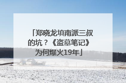 郑晓龙填南派三叔的坑？《盗墓笔记》为何爆火19年