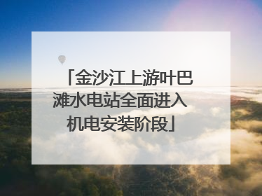 金沙江上游叶巴滩水电站全面进入机电安装阶段