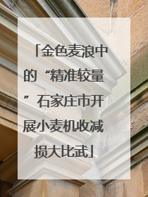 金色麦浪中的“精准较量”石家庄市开展小麦机收减损大比武