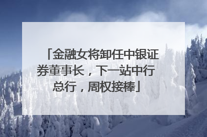 金融女将卸任中银证券董事长，下一站中行总行，周权接棒