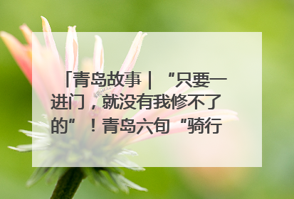青岛故事｜“只要一进门，就没有我修不了的”！青岛六旬“骑行侠”有个隐藏身份，社区“全能维修工”