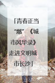 青春正当“燃”《城市风华录》走进文明城市长沙