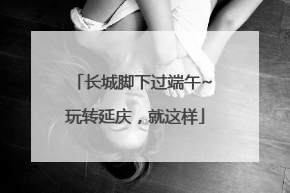 长城脚下过端午~玩转延庆，就这样