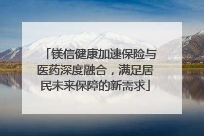 镁信健康加速保险与医药深度融合，满足居民未来保障的新需求