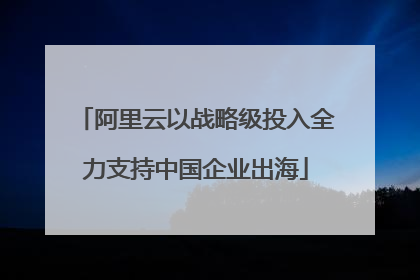 阿里云以战略级投入全力支持中国企业出海