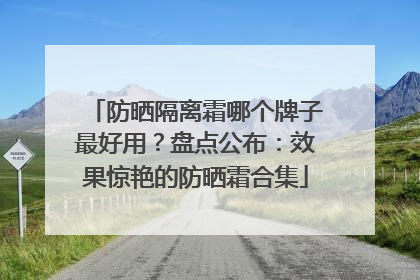 防晒隔离霜哪个牌子最好用？盘点公布：效果惊艳的防晒霜合集