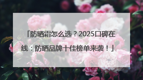 防晒霜怎么选？2025口碑在线：防晒品牌十佳榜单来袭！