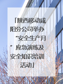 陕西移动咸阳分公司举办“安全生产月”应急演练及安全知识培训活动