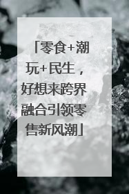 零食+潮玩+民生，好想来跨界融合引领零售新风潮